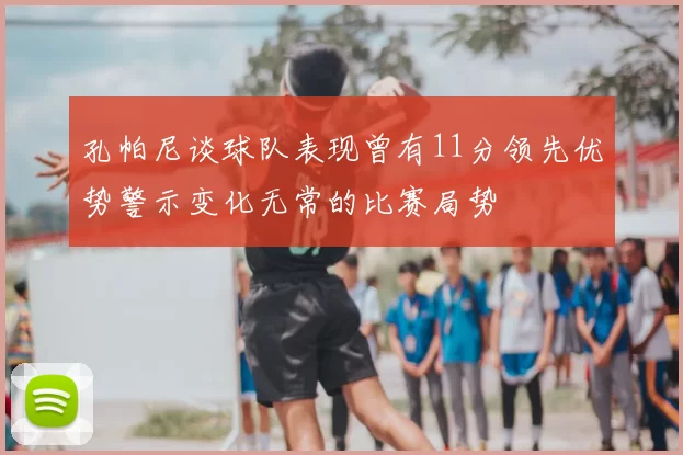 孔帕尼谈球队表现曾有11分领先优势警示变化无常的比赛局势