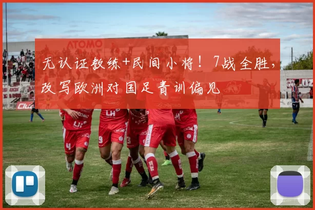 无认证教练+民间小将！7战全胜，改写欧洲对国足青训偏见