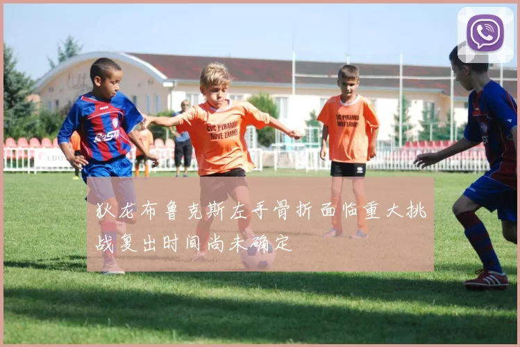狄龙布鲁克斯左手骨折面临重大挑战复出时间尚未确定