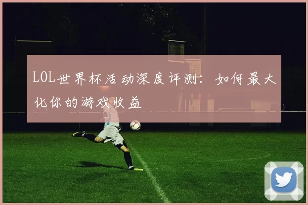 LOL世界杯活动深度评测：如何最大化你的游戏收益