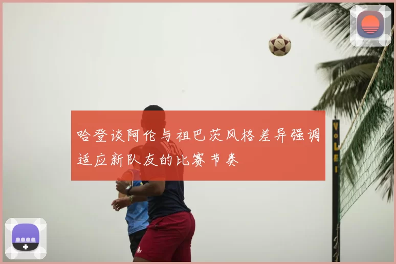 哈登谈阿伦与祖巴茨风格差异强调适应新队友的比赛节奏