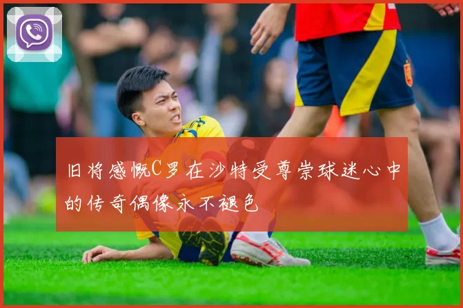 旧将感慨C罗在沙特受尊崇球迷心中的传奇偶像永不褪色