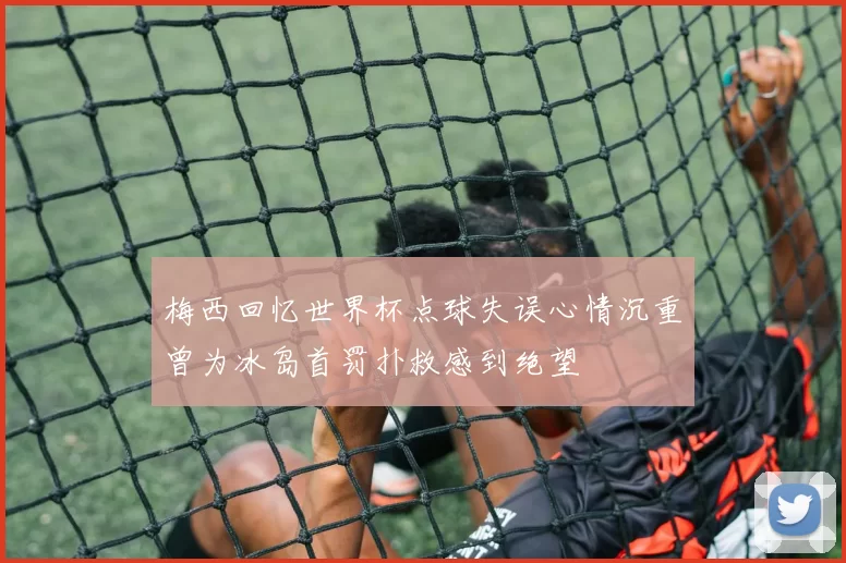 梅西回忆世界杯点球失误心情沉重曾为冰岛首罚扑救感到绝望