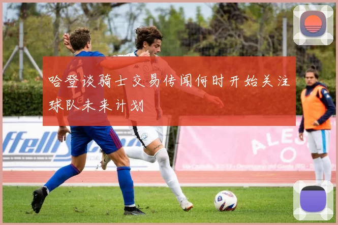 哈登谈骑士交易传闻何时开始关注球队未来计划