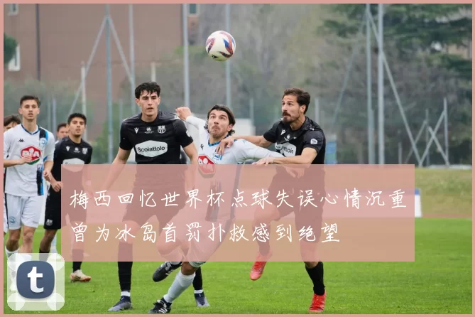 梅西回忆世界杯点球失误心情沉重曾为冰岛首罚扑救感到绝望
