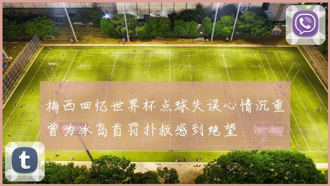 梅西回忆世界杯点球失误心情沉重曾为冰岛首罚扑救感到绝望