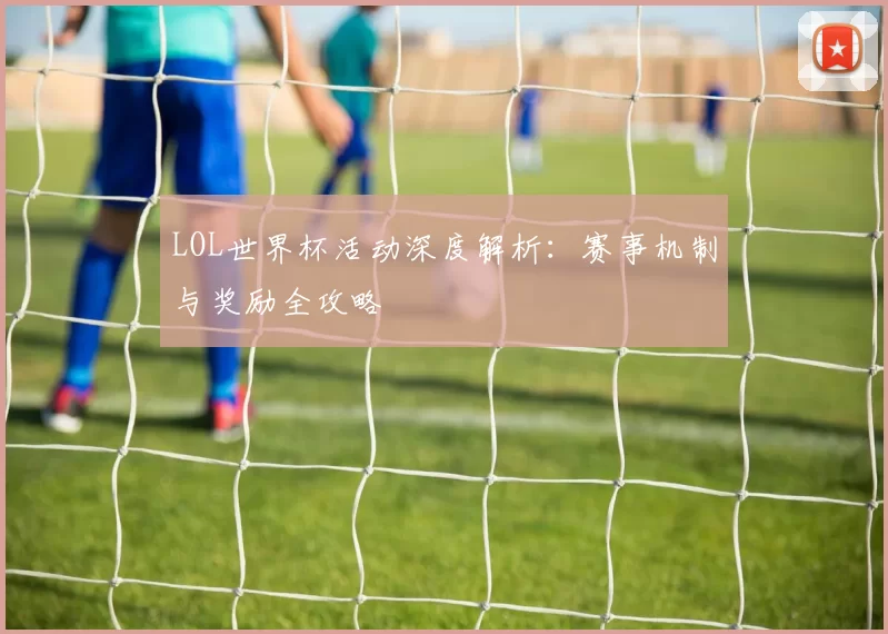 LOL世界杯活动深度解析：赛事机制与奖励全攻略