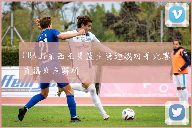 CBA山东西王男篮主场迎战对手比赛直播看点解析