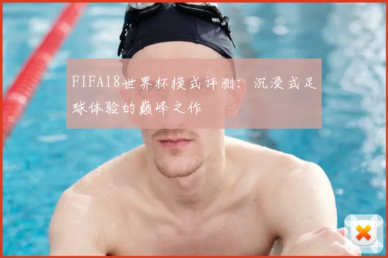 FIFA18世界杯模式评测:沉浸式足球体验的巅峰之作