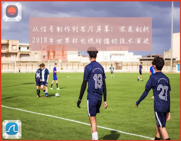 从信号制作到客厅屏幕：深度剖析2018年世界杯电视转播的技术演进与革新