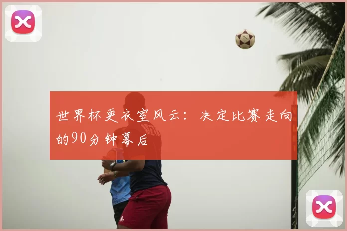 世界杯更衣室风云：决定比赛走向的90分钟幕后