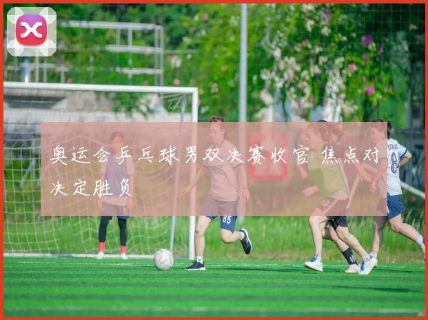 奥运会乒乓球男双决赛收官 焦点对决定胜负