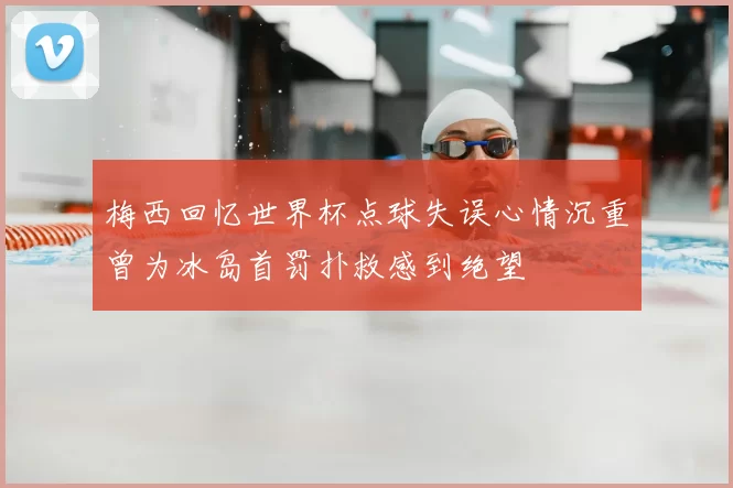 梅西回忆世界杯点球失误心情沉重曾为冰岛首罚扑救感到绝望