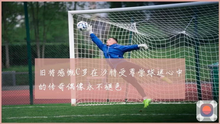 旧将感慨C罗在沙特受尊崇球迷心中的传奇偶像永不褪色
