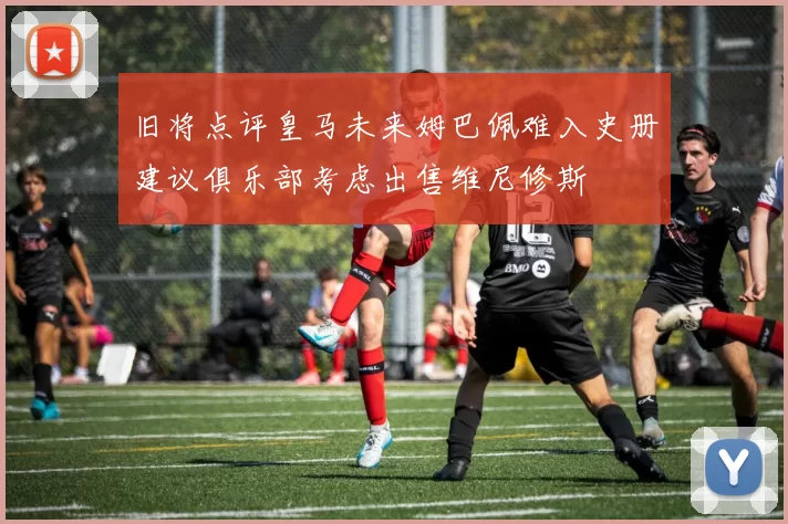 旧将点评皇马未来姆巴佩难入史册建议俱乐部考虑出售维尼修斯