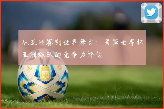 从亚洲赛到世界舞台：男篮世界杯亚洲球队的竞争力评估