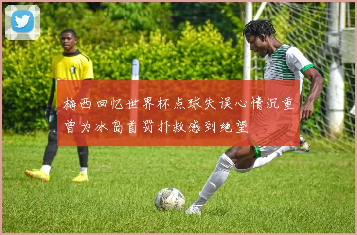 梅西回忆世界杯点球失误心情沉重曾为冰岛首罚扑救感到绝望