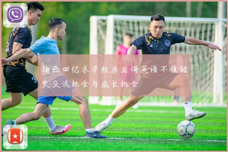 梅西回忆求学经历后悔英语不佳错失交流机会与成长机会