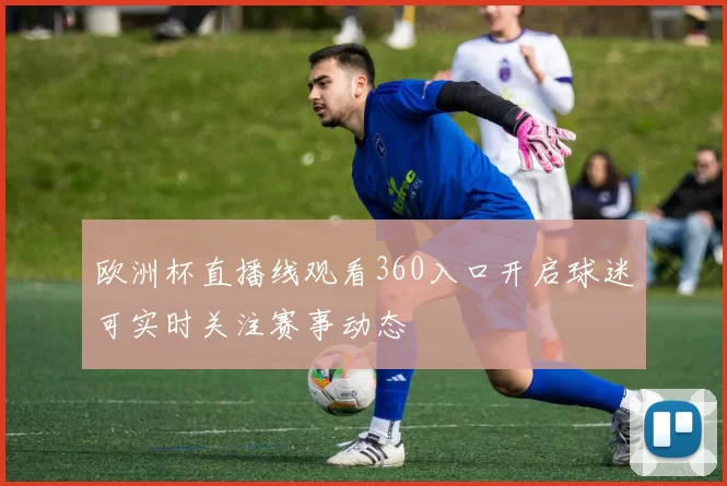 欧洲杯直播线观看360入口开启球迷可实时关注赛事动态