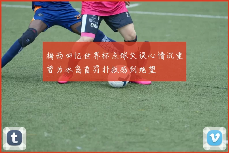 梅西回忆世界杯点球失误心情沉重曾为冰岛首罚扑救感到绝望