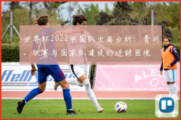 世界杯2022中国队出局分析：青训、联赛与国家队建设的连锁困境