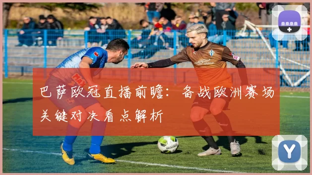 巴萨欧冠直播前瞻：备战欧洲赛场关键对决看点解析
