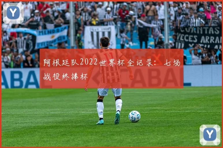阿根廷队2022世界杯全记录：七场战役终捧杯