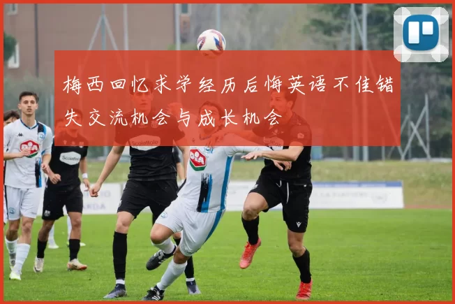 梅西回忆求学经历后悔英语不佳错失交流机会与成长机会