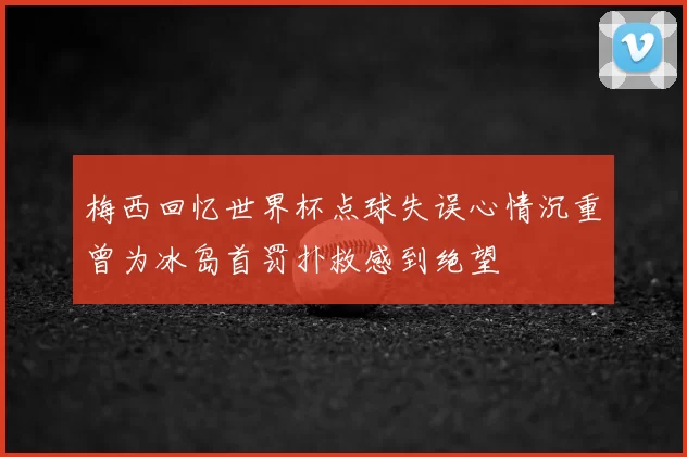 梅西回忆世界杯点球失误心情沉重曾为冰岛首罚扑救感到绝望