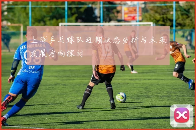 上海乒乓球队近期状态分析与未来发展方向探讨