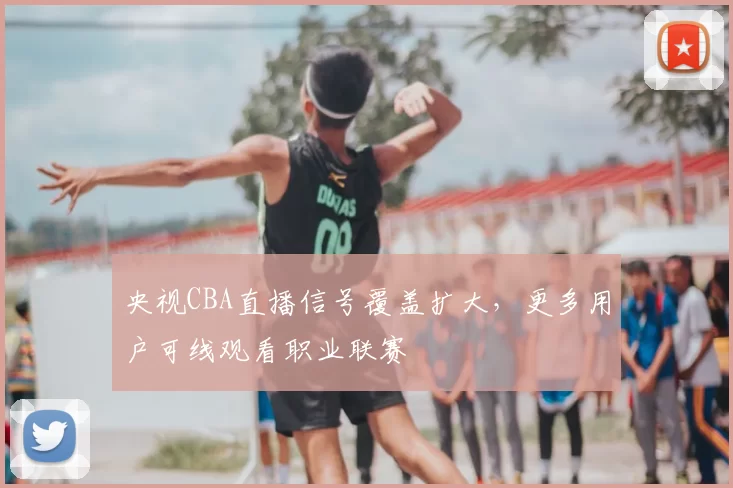 央视CBA直播信号覆盖扩大，更多用户可线观看职业联赛
