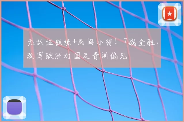 无认证教练+民间小将！7战全胜，改写欧洲对国足青训偏见