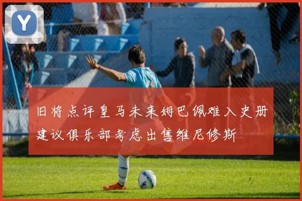 旧将点评皇马未来姆巴佩难入史册建议俱乐部考虑出售维尼修斯