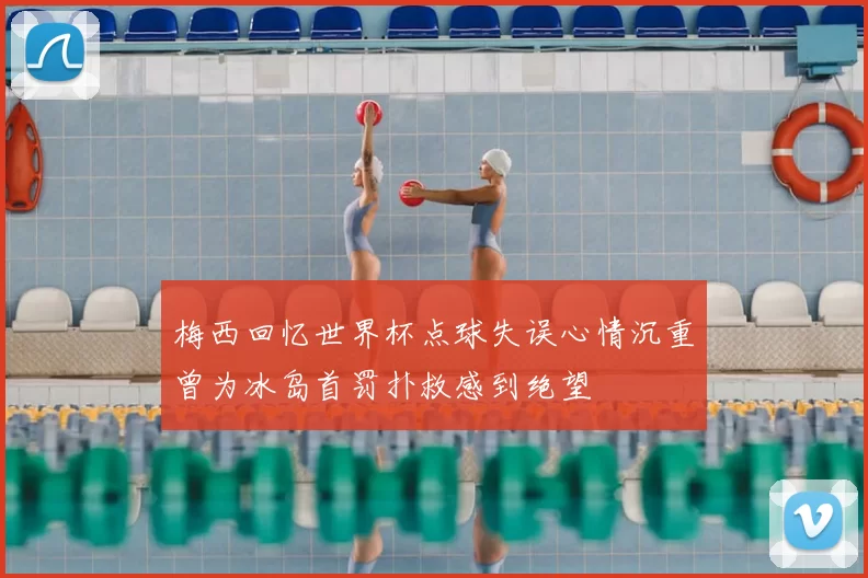 梅西回忆世界杯点球失误心情沉重曾为冰岛首罚扑救感到绝望