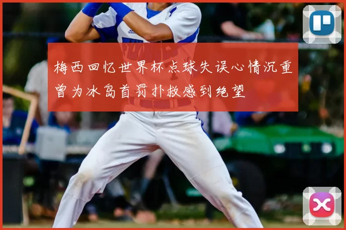 梅西回忆世界杯点球失误心情沉重曾为冰岛首罚扑救感到绝望