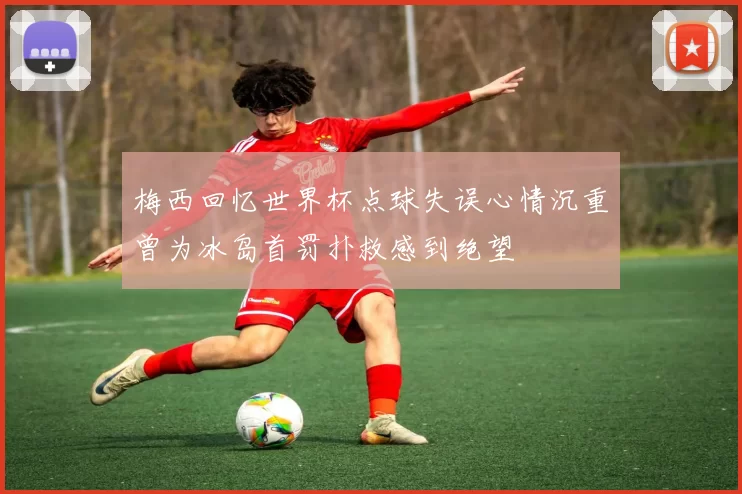 梅西回忆世界杯点球失误心情沉重曾为冰岛首罚扑救感到绝望