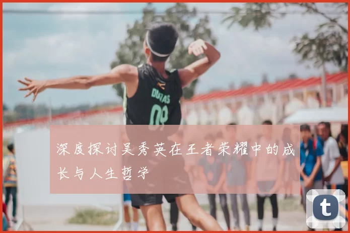 深度探讨吴秀英在王者荣耀中的成长与人生哲学
