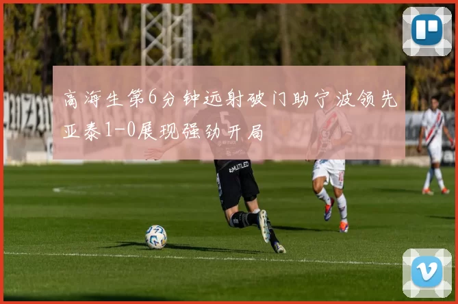 高海生第6分钟远射破门助宁波领先亚泰1-0展现强劲开局