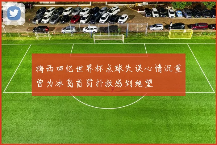 梅西回忆世界杯点球失误心情沉重曾为冰岛首罚扑救感到绝望