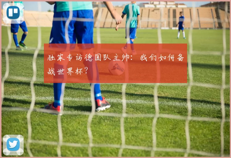 独家专访德国队主帅:我们如何备战世界杯?