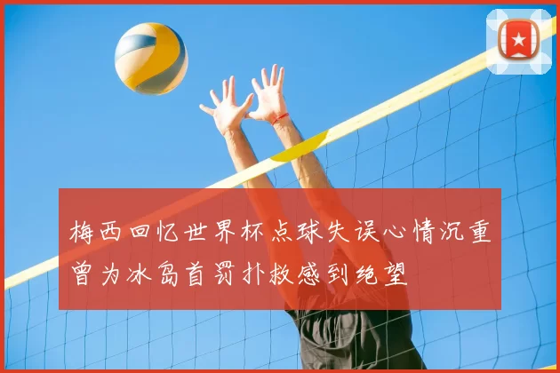 梅西回忆世界杯点球失误心情沉重曾为冰岛首罚扑救感到绝望