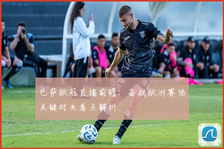 巴萨欧冠直播前瞻：备战欧洲赛场关键对决看点解析