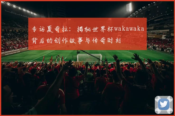专访夏奇拉：揭秘世界杯wakawaka背后的创作故事与传奇时刻