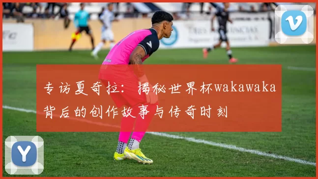 专访夏奇拉：揭秘世界杯wakawaka背后的创作故事与传奇时刻