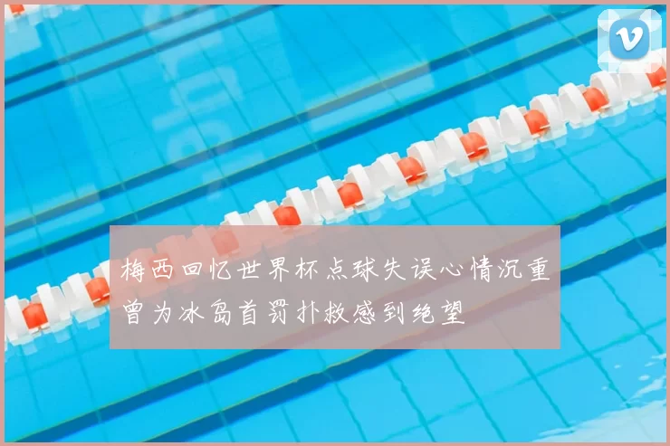 梅西回忆世界杯点球失误心情沉重曾为冰岛首罚扑救感到绝望