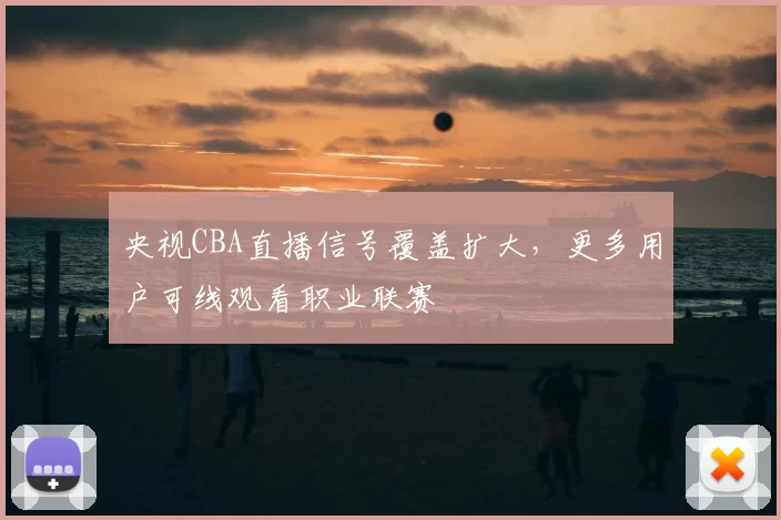 央视CBA直播信号覆盖扩大，更多用户可线观看职业联赛