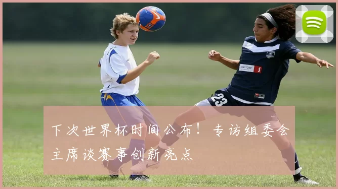 下次世界杯时间公布！专访组委会主席谈赛事创新亮点