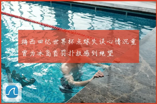 梅西回忆世界杯点球失误心情沉重曾为冰岛首罚扑救感到绝望