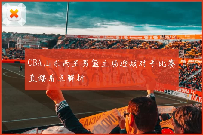 CBA山东西王男篮主场迎战对手比赛直播看点解析