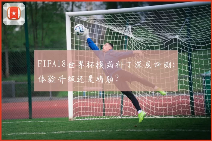 FIFA18世界杯模式补丁深度评测：体验升级还是鸡肋？